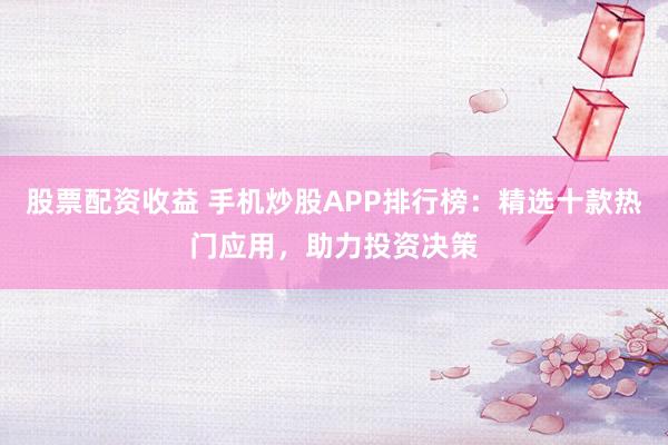 股票配资收益 手机炒股APP排行榜:精选十款热门应用,助力投资决策