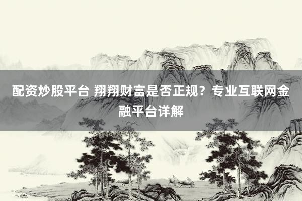 配资炒股平台 翔翔财富是否正规？专业互联网金融平台详解
