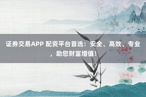 证券交易APP 配资平台首选：安全、高效、专业，助您财富增值！