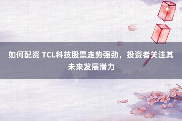 如何配资 TCL科技股票走势强劲,投资者关注其未来发展潜力