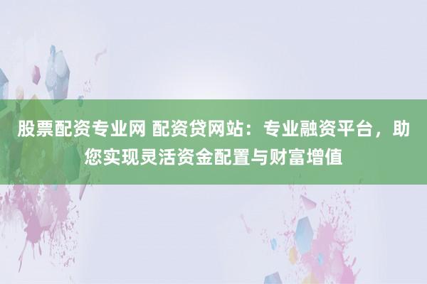 股票配资专业网 配资贷网站：专业融资平台，助您实现灵活资金配置与财富增值