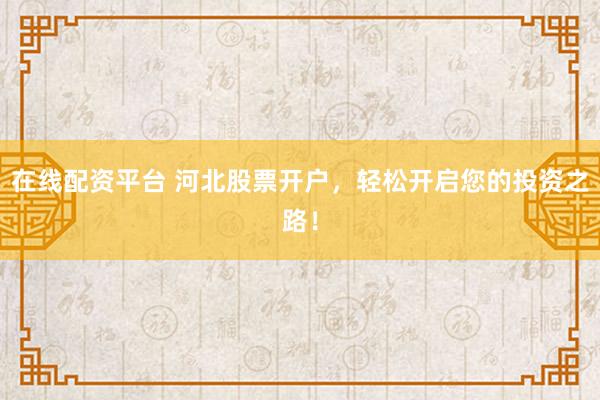 在线配资平台 河北股票开户,轻松开启您的投资之路!