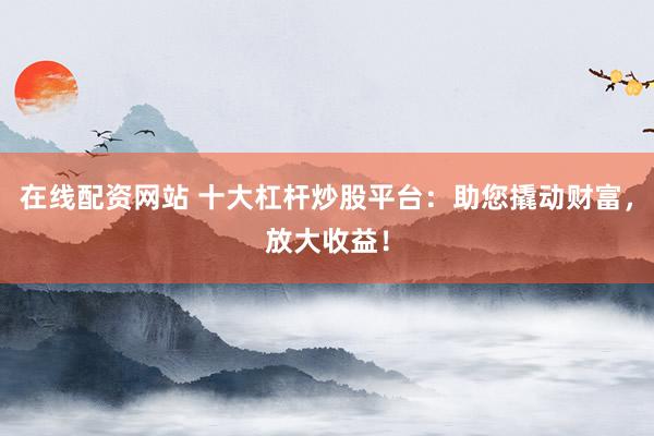 在线配资网站 十大杠杆炒股平台：助您撬动财富，放大收益！