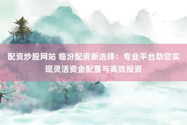 配资炒股网站 临汾配资新选择:专业平台助您实现灵活资金配置与高效投资