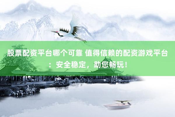股票配资平台哪个可靠 值得信赖的配资游戏平台：安全稳定，助您畅玩！