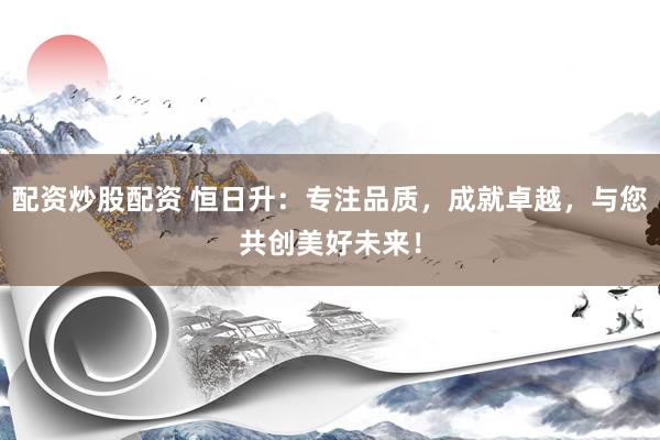 配资炒股配资 恒日升：专注品质，成就卓越，与您共创美好未来！