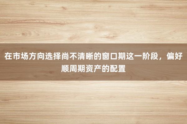 在市场方向选择尚不清晰的窗口期这一阶段，偏好顺周期资产的配置