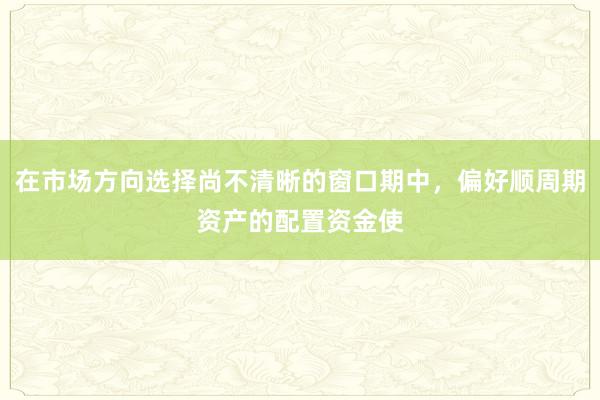 在市场方向选择尚不清晰的窗口期中,偏好顺周期资产的配置资金使