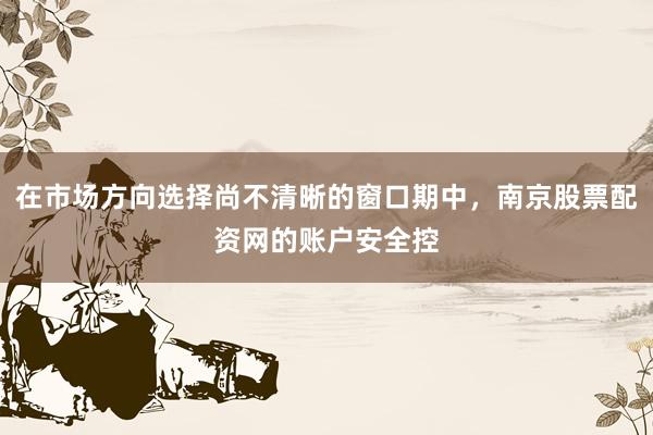 在市场方向选择尚不清晰的窗口期中，南京股票配资网的账户安全控