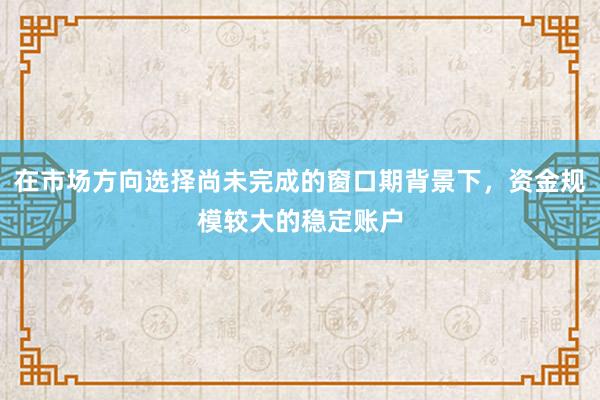 在市场方向选择尚未完成的窗口期背景下，资金规模较大的稳定账户