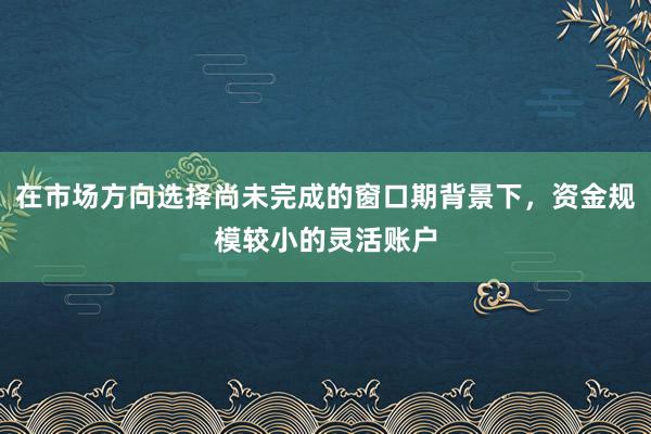 在市场方向选择尚未完成的窗口期背景下,资金规模较小的灵活账户
