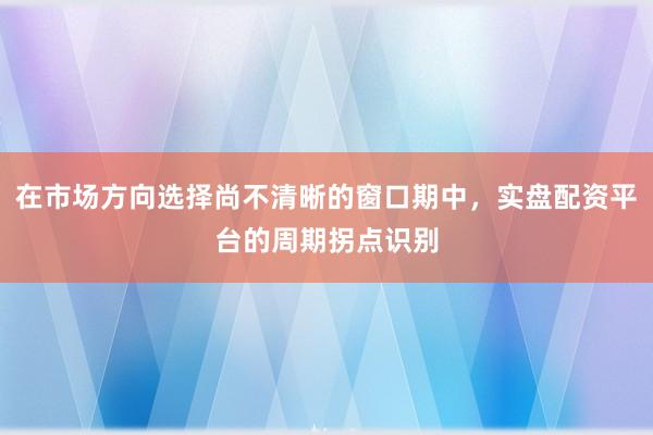 在市场方向选择尚不清晰的窗口期中,实盘配资平台的周期拐点识别