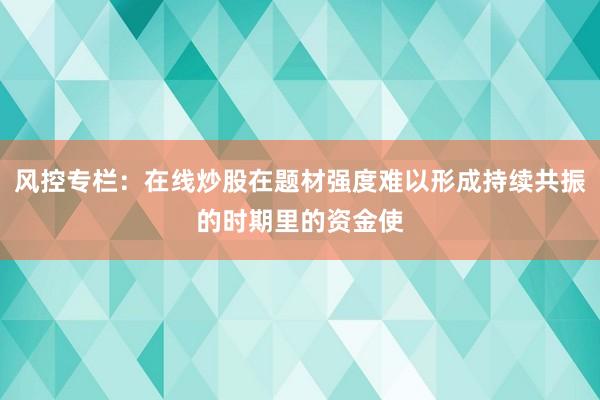 风控专栏:在线炒股在题材强度难以形成持续共振的时期里的资金使