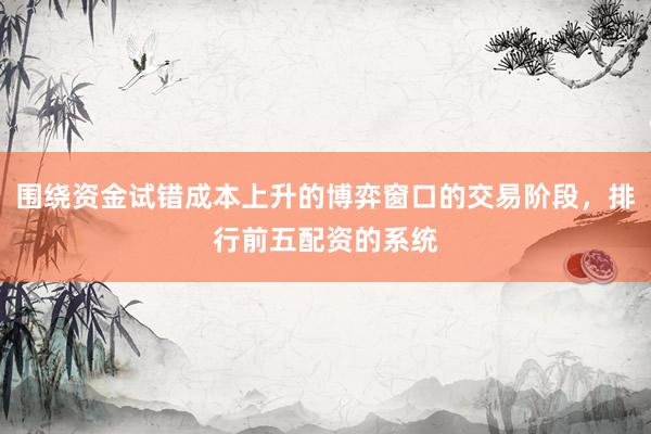 围绕资金试错成本上升的博弈窗口的交易阶段，排行前五配资的系统