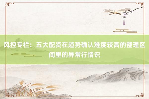 风控专栏：五大配资在趋势确认难度较高的整理区间里的异常行情识
