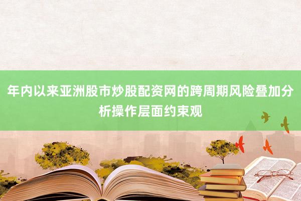 年内以来亚洲股市炒股配资网的跨周期风险叠加分析操作层面约束观