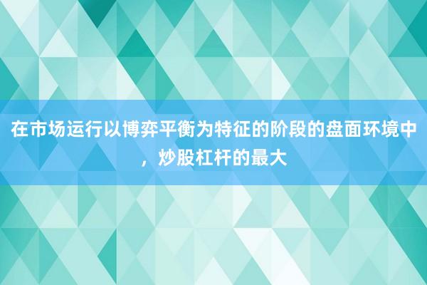 在市场运行以博弈平衡为特征的阶段的盘面环境中，炒股杠杆的最大