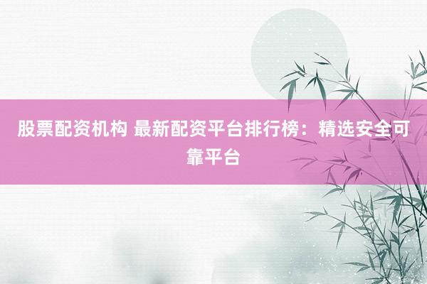 股票配资机构 最新配资平台排行榜：精选安全可靠平台
