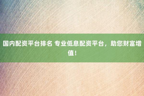 国内配资平台排名 专业低息配资平台，助您财富增值！