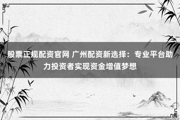 股票正规配资官网 广州配资新选择：专业平台助力投资者实现资金增值梦想