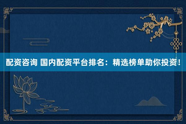 配资咨询 国内配资平台排名：精选榜单助你投资！