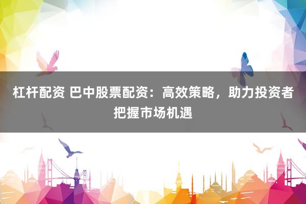 杠杆配资 巴中股票配资：高效策略，助力投资者把握市场机遇