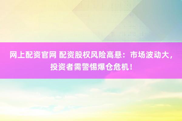 网上配资官网 配资股权风险高悬：市场波动大，投资者需警惕爆仓危机！
