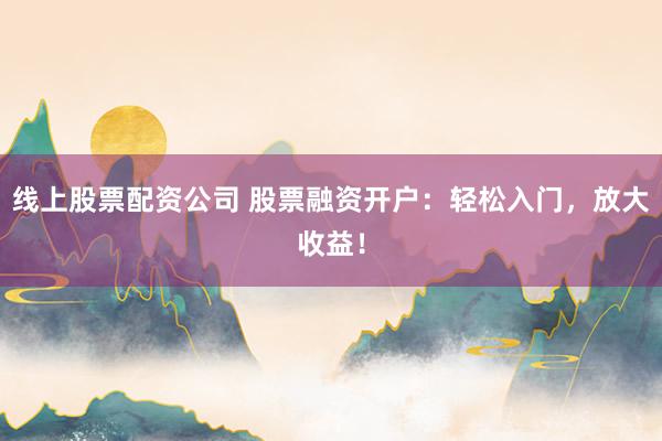 线上股票配资公司 股票融资开户：轻松入门，放大收益！