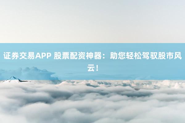 证券交易APP 股票配资神器：助您轻松驾驭股市风云！