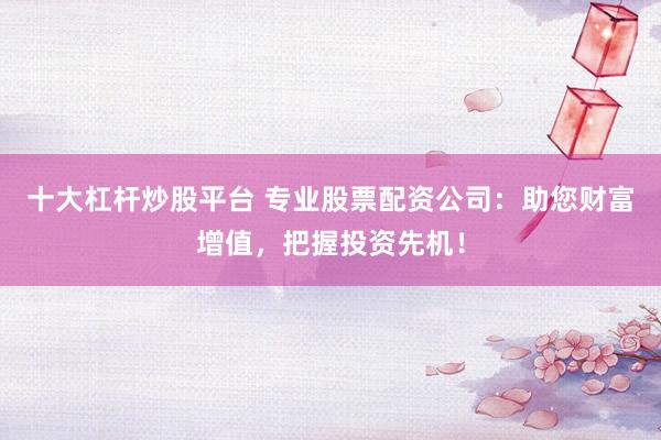 十大杠杆炒股平台 专业股票配资公司:助您财富增值,把握投资先机!