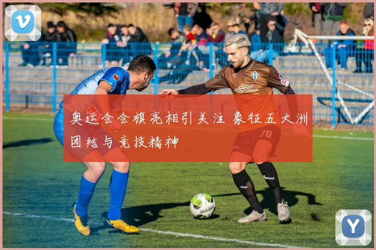 奥运会会旗亮相引关注 象征五大洲团结与竞技精神